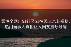 震惊全网！51社区51在线51八卦揭秘，热门当事人真相让人网友直呼过瘾