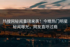 热搜网秘闻重磅来袭！今晚热门明星秘闻曝光，网友直呼过瘾