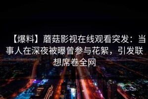 【爆料】蘑菇影视在线观看突发：当事人在深夜被曝曾参与花絮，引发联想席卷全网