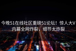 今晚51在线社区重磅51论坛！惊人大V内幕全网炸裂，细节太炸裂