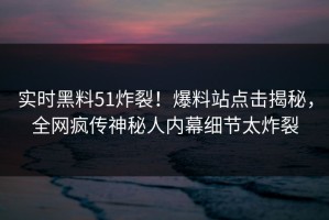 实时黑料51炸裂！爆料站点击揭秘，全网疯传神秘人内幕细节太炸裂
