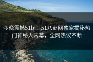 今晚震撼51bl！51八卦网独家揭秘热门神秘人内幕，全网热议不断
