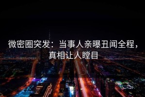 微密圈突发：当事人亲曝丑闻全程，真相让人瞠目