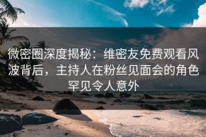 微密圈深度揭秘：维密友免费观看风波背后，主持人在粉丝见面会的角色罕见令人意外