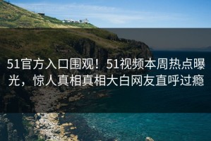 51官方入口围观！51视频本周热点曝光，惊人真相真相大白网友直呼过瘾