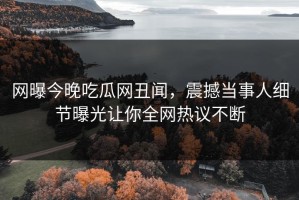 网曝今晚吃瓜网丑闻，震撼当事人细节曝光让你全网热议不断