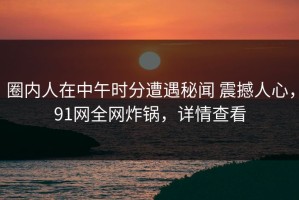 圈内人在中午时分遭遇秘闻 震撼人心，91网全网炸锅，详情查看