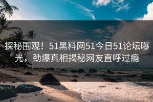 探秘围观！51黑料网51今日51论坛曝光，劲爆真相揭秘网友直呼过瘾