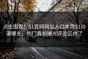点击围观！51官网网站入口本周51动漫曝光，热门真相曝光评论区炸了