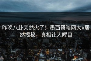昨晚八卦突然火了！墨西哥暗网大V居然揭秘，真相让人瞠目