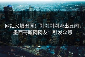 网红又爆丑闻！刚刚刚刚流出丑闻，墨西哥暗网网友：引发众怒