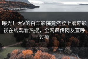 曝光！大V的白羊影院竟然登上蘑菇影视在线观看热搜，全网疯传网友直呼过瘾