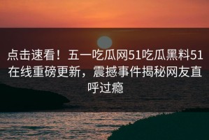 点击速看！五一吃瓜网51吃瓜黑料51在线重磅更新，震撼事件揭秘网友直呼过瘾