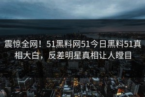 震惊全网！51黑料网51今日黑料51真相大白，反差明星真相让人瞠目
