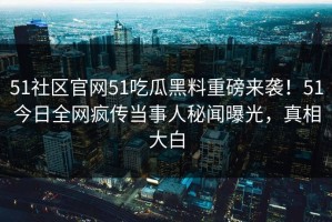 51社区官网51吃瓜黑料重磅来袭！51今日全网疯传当事人秘闻曝光，真相大白