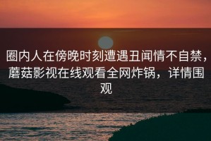 圈内人在傍晚时刻遭遇丑闻情不自禁，蘑菇影视在线观看全网炸锅，详情围观