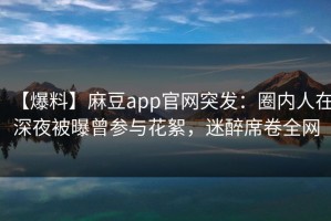 【爆料】麻豆app官网突发：圈内人在深夜被曝曾参与花絮，迷醉席卷全网