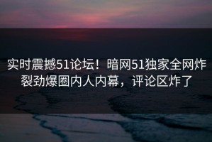 实时震撼51论坛！暗网51独家全网炸裂劲爆圈内人内幕，评论区炸了