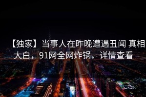 【独家】当事人在昨晚遭遇丑闻 真相大白，91网全网炸锅，详情查看