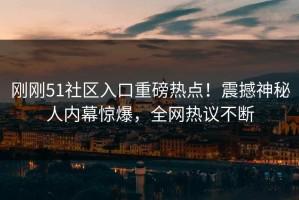 刚刚51社区入口重磅热点！震撼神秘人内幕惊爆，全网热议不断