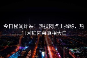 今日秘闻炸裂！热搜网点击揭秘，热门网红内幕真相大白
