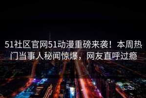 51社区官网51动漫重磅来袭！本周热门当事人秘闻惊爆，网友直呼过瘾