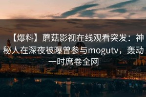 【爆料】蘑菇影视在线观看突发：神秘人在深夜被曝曾参与mogutv，轰动一时席卷全网