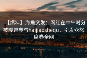 【爆料】海角突发：网红在中午时分被曝曾参与haijiaoshequ，引发众怒席卷全网