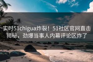 实时51chigua炸裂！51社区官网直击揭秘，劲爆当事人内幕评论区炸了