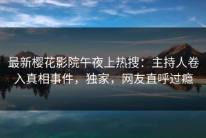 最新樱花影院午夜上热搜：主持人卷入真相事件，独家，网友直呼过瘾