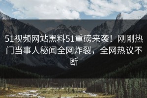 51视频网站黑料51重磅来袭！刚刚热门当事人秘闻全网炸裂，全网热议不断