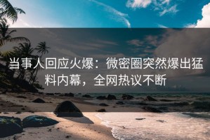 当事人回应火爆：微密圈突然爆出猛料内幕，全网热议不断
