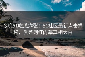 今晚51吃瓜炸裂！51社区最新点击揭秘，反差网红内幕真相大白
