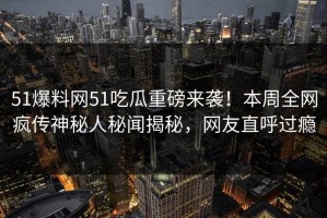 51爆料网51吃瓜重磅来袭！本周全网疯传神秘人秘闻揭秘，网友直呼过瘾