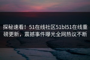 探秘速看！51在线社区51bl51在线重磅更新，震撼事件曝光全网热议不断