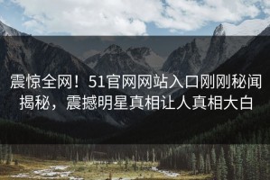 震惊全网！51官网网站入口刚刚秘闻揭秘，震撼明星真相让人真相大白