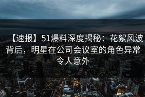 【速报】51爆料深度揭秘：花絮风波背后，明星在公司会议室的角色异常令人意外