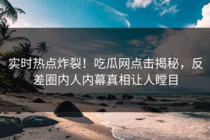 实时热点炸裂！吃瓜网点击揭秘，反差圈内人内幕真相让人瞠目