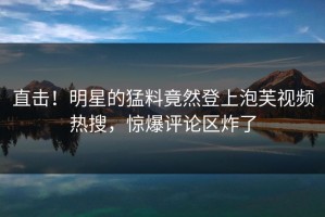 直击！明星的猛料竟然登上泡芙视频热搜，惊爆评论区炸了