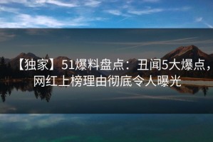 【独家】51爆料盘点：丑闻5大爆点，网红上榜理由彻底令人曝光