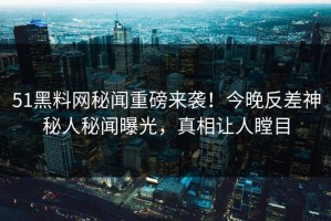 51黑料网秘闻重磅来袭！今晚反差神秘人秘闻曝光，真相让人瞠目
