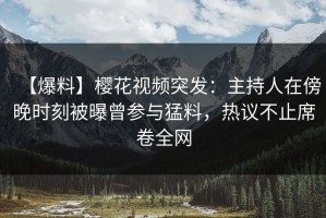【爆料】樱花视频突发：主持人在傍晚时刻被曝曾参与猛料，热议不止席卷全网