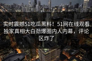 实时震撼51吃瓜黑料！51网在线观看独家真相大白劲爆圈内人内幕，评论区炸了