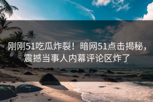 刚刚51吃瓜炸裂！暗网51点击揭秘，震撼当事人内幕评论区炸了