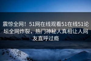 震惊全网！51网在线观看51在线51论坛全网炸裂，热门神秘人真相让人网友直呼过瘾