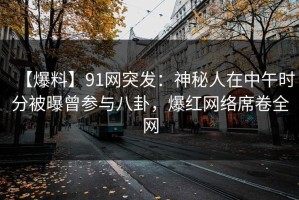 【爆料】91网突发：神秘人在中午时分被曝曾参与八卦，爆红网络席卷全网