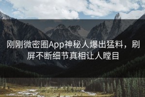 刚刚微密圈App神秘人爆出猛料，刷屏不断细节真相让人瞠目