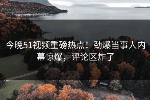 今晚51视频重磅热点！劲爆当事人内幕惊爆，评论区炸了