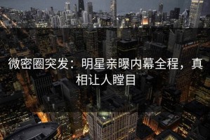微密圈突发：明星亲曝内幕全程，真相让人瞠目