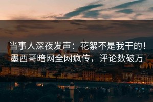 当事人深夜发声：花絮不是我干的！墨西哥暗网全网疯传，评论数破万